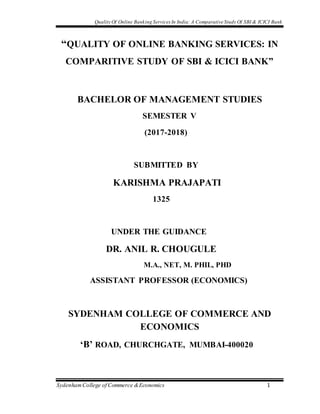 Quality Of Online Banking Services In India: A Comparative Study Of SBI & ICICI Bank
SydenhamCollege of Commerce &Economics 1
“QUALITY OF ONLINE BANKING SERVICES: IN
COMPARITIVE STUDY OF SBI & ICICI BANK”
BACHELOR OF MANAGEMENT STUDIES
SEMESTER V
(2017-2018)
SUBMITTED BY
KARISHMA PRAJAPATI
1325
UNDER THE GUIDANCE
DR. ANIL R. CHOUGULE
M.A., NET, M. PHIL, PHD
ASSISTANT PROFESSOR (ECONOMICS)
SYDENHAM COLLEGE OF COMMERCE AND
ECONOMICS
‘B’ ROAD, CHURCHGATE, MUMBAI-400020
 