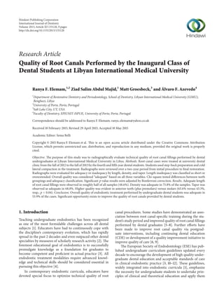Research Article
Quality of Root Canals Performed by the Inaugural Class of
Dental Students at Libyan International Medical University
Ranya F. Elemam,1,2
Ziad Salim Abdul Majid,1
Matt Groesbeck,3
and Álvaro F. Azevedo4
1
Department of Restorative Dentistry and Periodontology, School of Dentistry, Libyan International Medical University (LIMU),
Benghazi, Libya
2
University of Porto, Porto, Portugal
3
Salt Lake City, UT, USA
4
Faculty of Dentistry, EPIUNIT-ISPUP,, University of Porto, Porto, Portugal
Correspondence should be addressed to Ranya F. Elemam; ranya elemam@yahoo.co.uk
Received 18 February 2015; Revised 29 April 2015; Accepted 18 May 2015
Academic Editor: Sema Belli
Copyright © 2015 Ranya F. Elemam et al. This is an open access article distributed under the Creative Commons Attribution
License, which permits unrestricted use, distribution, and reproduction in any medium, provided the original work is properly
cited.
Objective. The purpose of this study was to radiographically evaluate technical quality of root canal fillings performed by dental
undergraduates at Libyan International Medical University in Libya. Methods. Root canal cases were treated at university dental
clinic from the fall of 2012 to the fall of 2013 by the fourth and fifth year dental students. Students used step-back preparation and cold
lateral compaction in the treatment. Radiographs were reviewed over a two-year period from initial procedure to final restoration.
Radiographs were evaluated for adequacy or inadequacy by length, density, and taper. Length inadequacy was classified as short or
overextended. Overall quality was considered “adequate” based on all three variables. Chi-square tested differences between teeth
groupings and adequacy classification. Significant 𝑝 value results were adjusted by Bonferroni correction. Results. Adequate length
of root canal fillings were observed in roughly half of all samples (48.6%). Density was adequate in 75.8% of the samples. Taper was
observed as adequate in 68.8%. Higher quality was evident in anterior teeth (plus premolars) versus molars (65.6% versus 43.3%,
resp.; 𝑝 < 0.04). Conclusion. Overall quality of endodontic treatment performed by undergraduate dental students was adequate in
53.9% of the cases. Significant opportunity exists to improve the quality of root canals provided by dental students.
1. Introduction
Teaching undergraduate endodontics has been recognized
as one of the most formidable challenges across all dental
subjects [1]. Educators have had to continuously cope with
the discipline’s contemporary evolution, which has rapidly
spread in the past 2 decades and even outpaced other dental
specialties by measures of scholarly research activity [2]. The
foremost educational goal of endodontics is to successfully
promulgate knowledge as a foundation for graduates to
become competent and proficient in actual practice [3]. All
endodontic treatment modalities require advanced knowl-
edge and technical skills should be considered essential in
pursuing this objective [4].
In contemporary endodontic curricula, educators have
devoted special focus to optimize technical quality of root
canal procedures. Some studies have demonstrated an asso-
ciation between root canal-specific training during the stu-
dent’s study period and improved quality of root canal fillings
performed by dental graduates [5–8]. Further efforts have
been made to improve root canal quality via postgrad-
uate interventions, including continuing dental education
(CDE) or development of a quality improvement initiative to
improve quality of care [6, 9].
The European Society of Endodontology (ESE) has pub-
lished undergraduate curriculum guidelines updated every
decade to encourage the development of high quality under-
graduate dental education and acceptable standards of care
in clinical endodontic practice [3, 10–12]. These guidelines,
widely integrated into endodontic curricula [1], emphasize
the necessity for undergraduate students to undertake prin-
ciples of clinical and theoretical education and apply them
Hindawi Publishing Corporation
International Journal of Dentistry
Volume 2015,Article ID 135120, 9 pages
http://dx.doi.org/10.1155/2015/135120
 