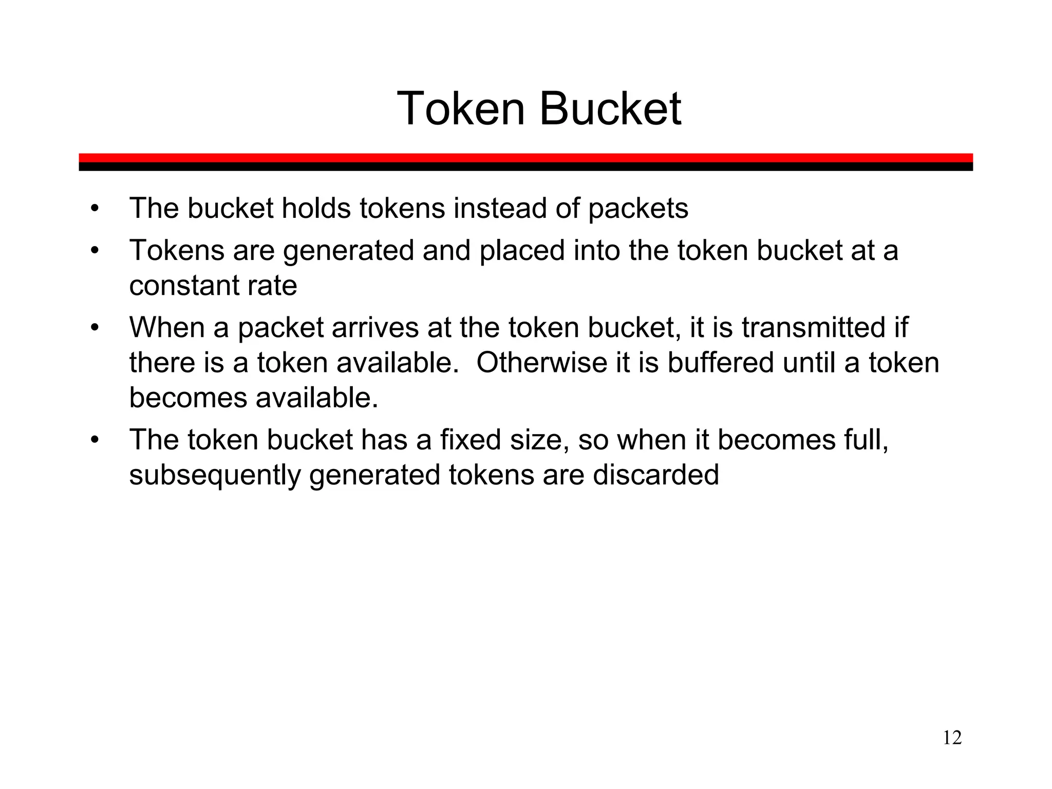 12
Token Bucket
• The bucket holds tokens instead of packets
• Tokens are generated and placed into the token bucket at a
constant rate
• When a packet arrives at the token bucket, it is transmitted if
there is a token available. Otherwise it is buffered until a token
becomes available.
• The token bucket has a fixed size, so when it becomes full,
subsequently generated tokens are discarded
 