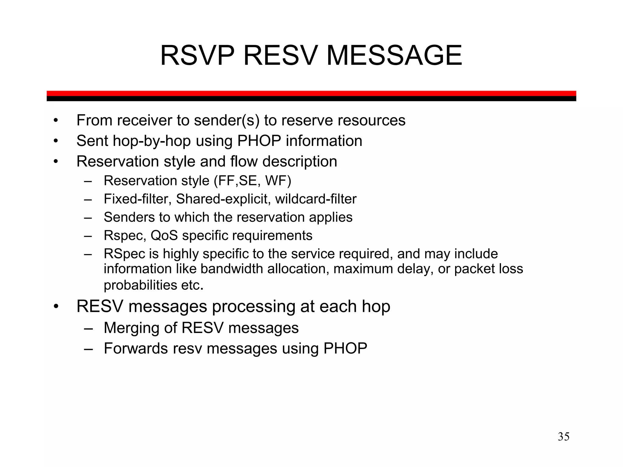 35
RSVP RESV MESSAGE
• From receiver to sender(s) to reserve resources
• Sent hop-by-hop using PHOP information
• Reservation style and flow description
– Reservation style (FF,SE, WF)
– Fixed-filter, Shared-explicit, wildcard-filter
– Senders to which the reservation applies
– Rspec, QoS specific requirements
– RSpec is highly specific to the service required, and may include
information like bandwidth allocation, maximum delay, or packet loss
probabilities etc.
• RESV messages processing at each hop
– Merging of RESV messages
– Forwards resv messages using PHOP
 