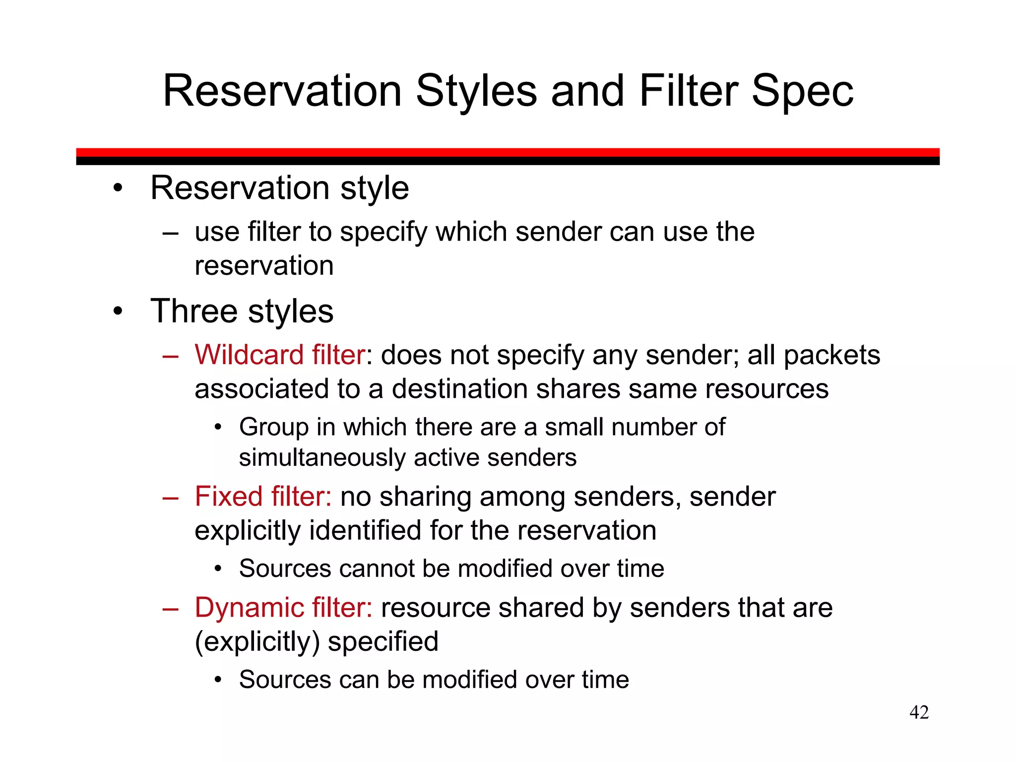 42
Reservation Styles and Filter Spec
• Reservation style
– use filter to specify which sender can use the
reservation
• Three styles
– Wildcard filter: does not specify any sender; all packets
associated to a destination shares same resources
• Group in which there are a small number of
simultaneously active senders
– Fixed filter: no sharing among senders, sender
explicitly identified for the reservation
• Sources cannot be modified over time
– Dynamic filter: resource shared by senders that are
(explicitly) specified
• Sources can be modified over time
 