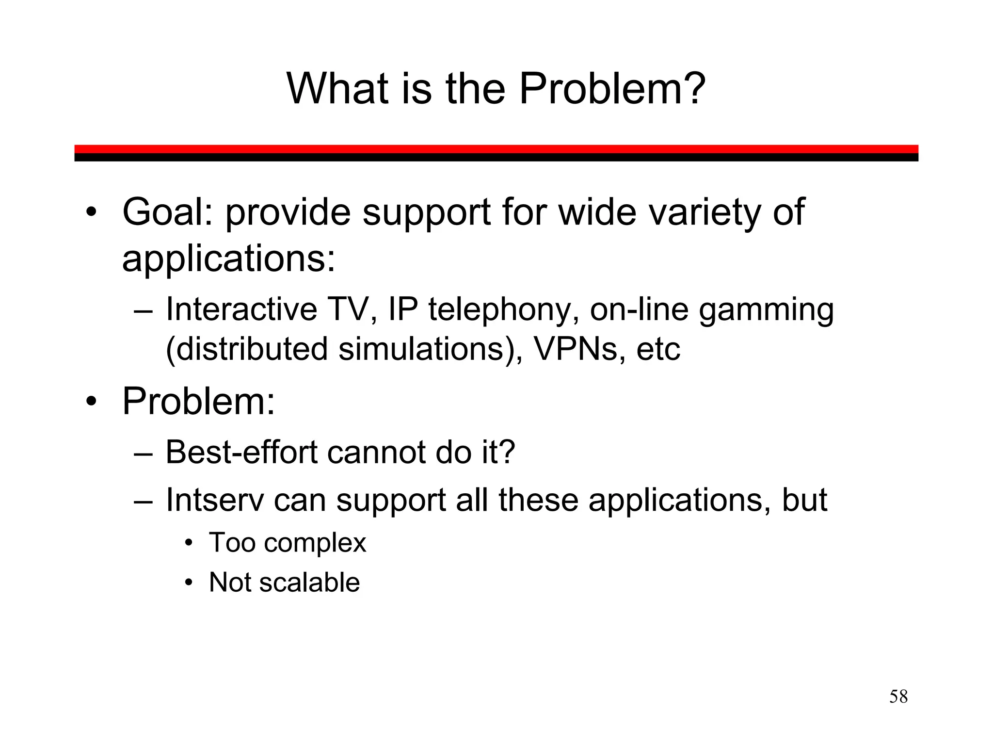 58
What is the Problem?
• Goal: provide support for wide variety of
applications:
– Interactive TV, IP telephony, on-line gamming
(distributed simulations), VPNs, etc
• Problem:
– Best-effort cannot do it?
– Intserv can support all these applications, but
• Too complex
• Not scalable
 