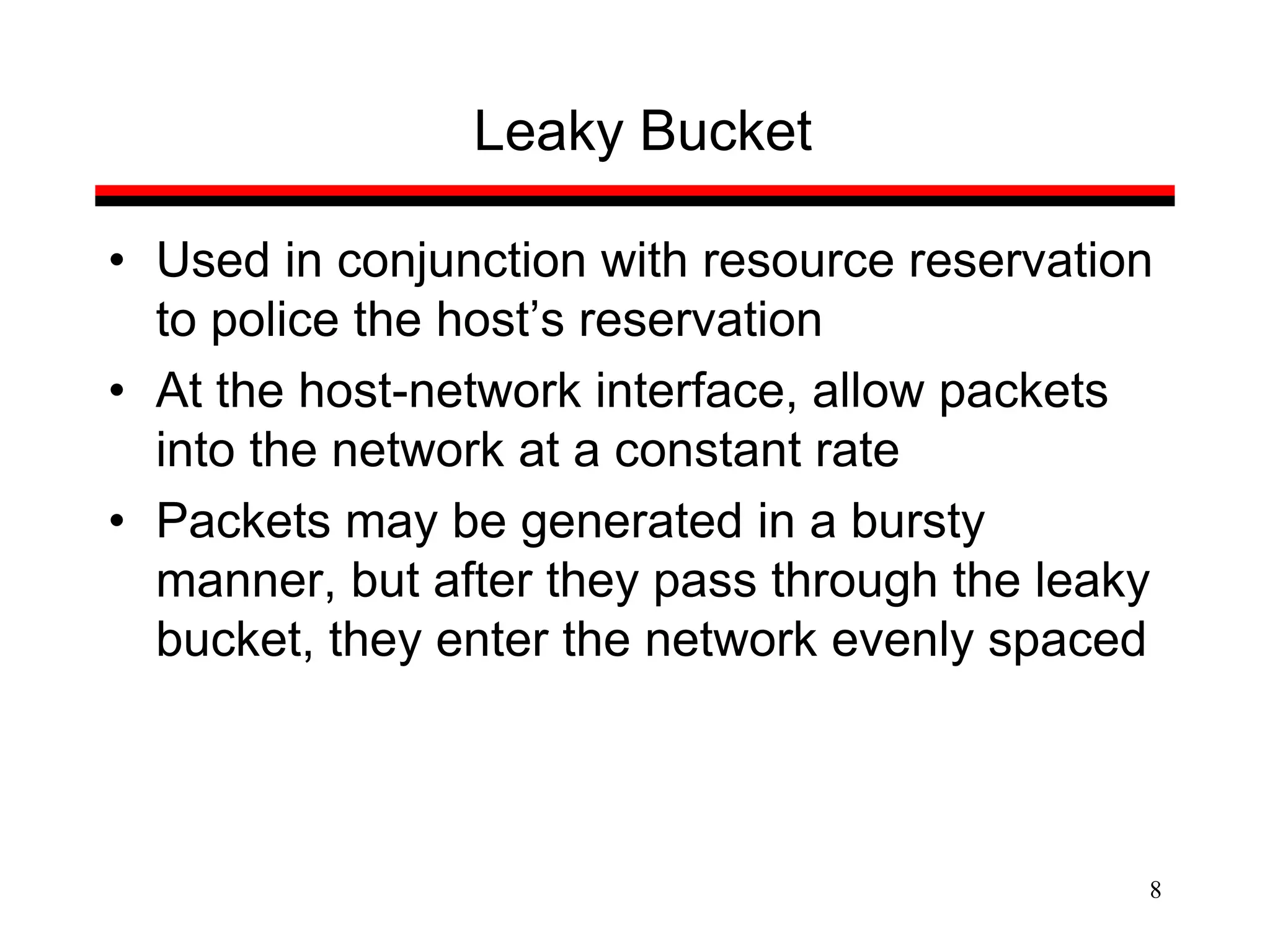 8
Leaky Bucket
• Used in conjunction with resource reservation
to police the host’s reservation
• At the host-network interface, allow packets
into the network at a constant rate
• Packets may be generated in a bursty
manner, but after they pass through the leaky
bucket, they enter the network evenly spaced
 
