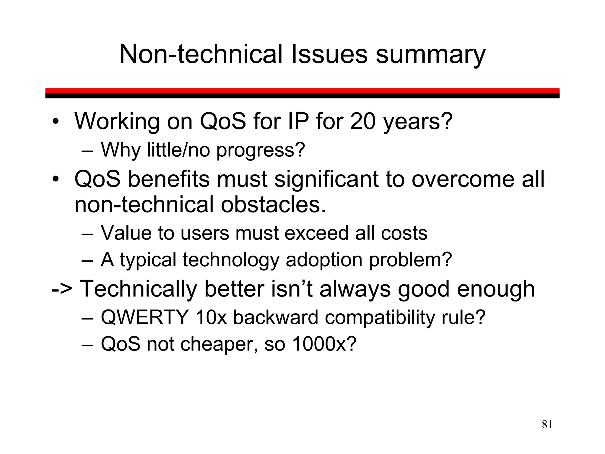 81
Non-technical Issues summary
• Working on QoS for IP for 20 years?
– Why little/no progress?
• QoS benefits must significant to overcome all
non-technical obstacles.
– Value to users must exceed all costs
– A typical technology adoption problem?
-> Technically better isn’t always good enough
– QWERTY 10x backward compatibility rule?
– QoS not cheaper, so 1000x?
 