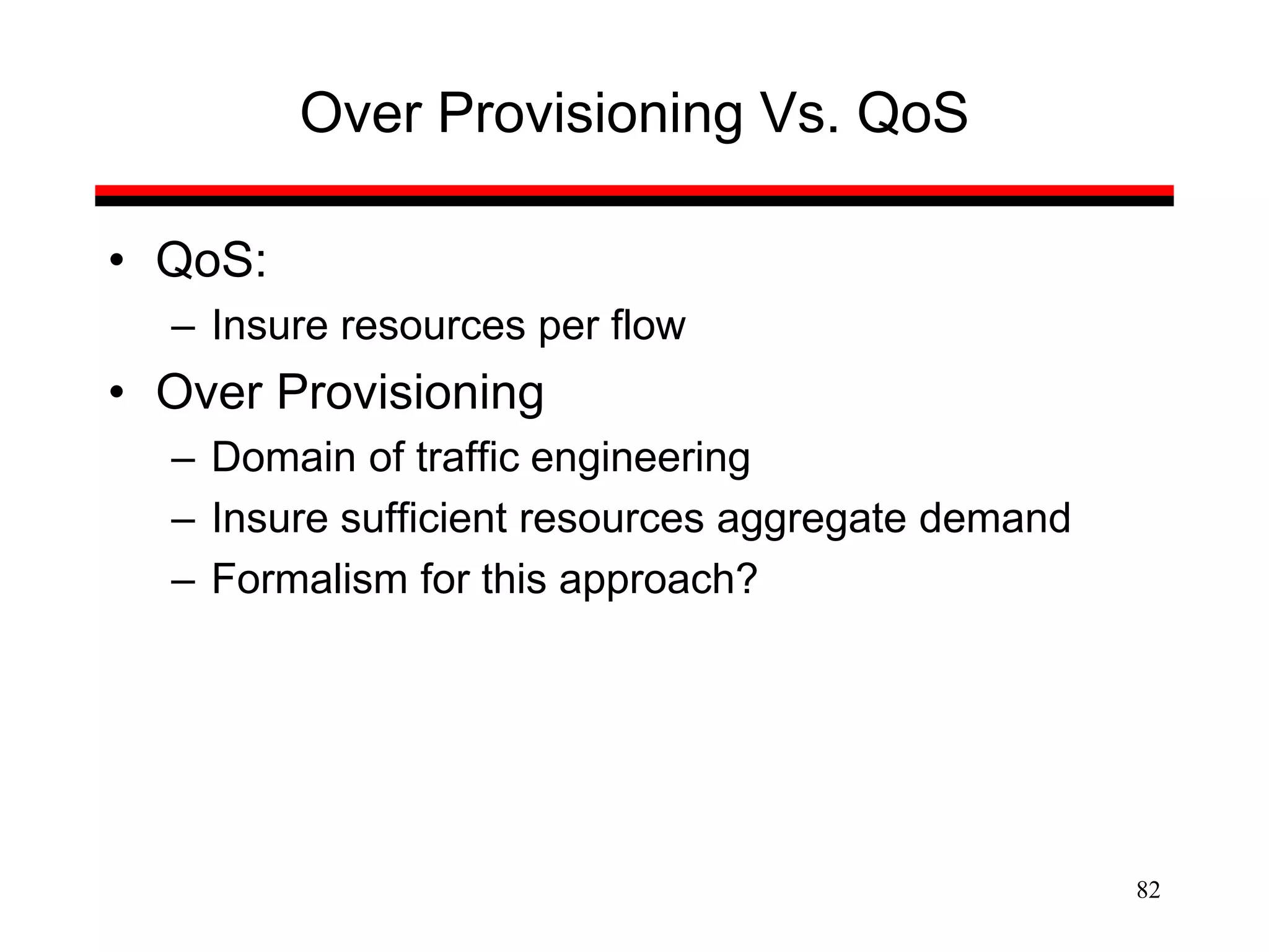 82
Over Provisioning Vs. QoS
• QoS:
– Insure resources per flow
• Over Provisioning
– Domain of traffic engineering
– Insure sufficient resources aggregate demand
– Formalism for this approach?
 