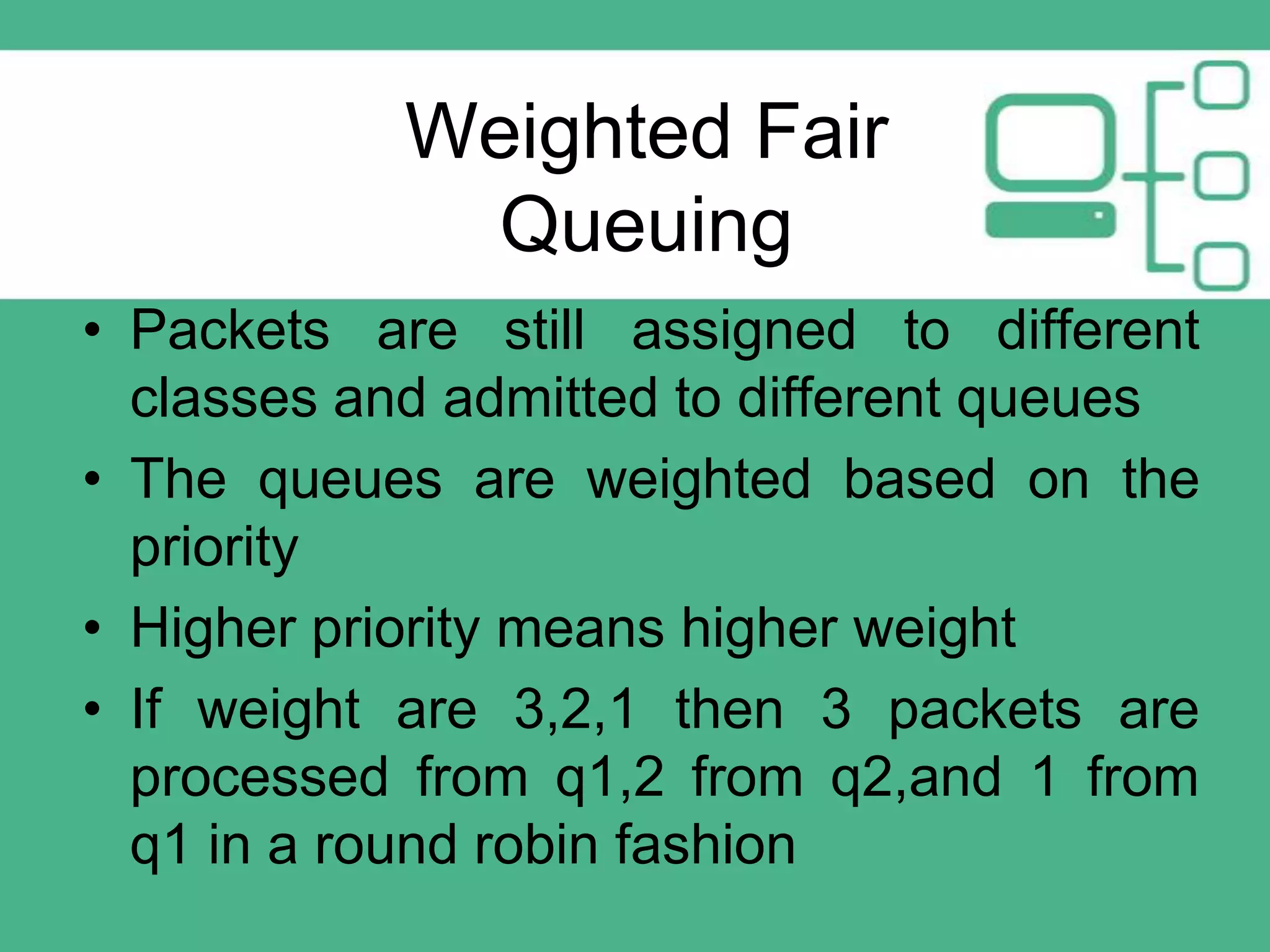Weighted Fair
Queuing
• Packets are still assigned to different
classes and admitted to different queues
• The queues are weighted based on the
priority
• Higher priority means higher weight
• If weight are 3,2,1 then 3 packets are
processed from q1,2 from q2,and 1 from
q1 in a round robin fashion

 