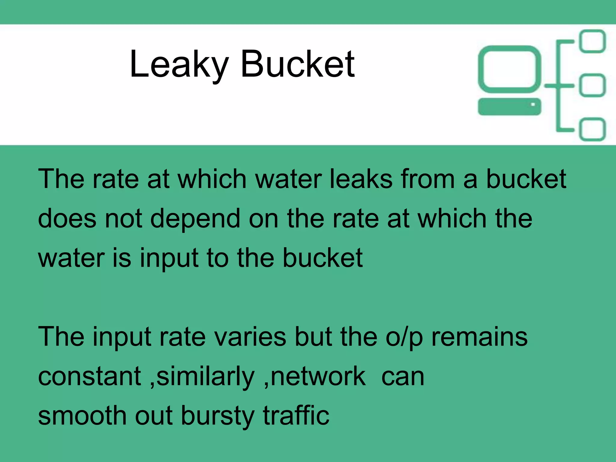 Leaky Bucket
The rate at which water leaks from a bucket
does not depend on the rate at which the
water is input to the bucket

The input rate varies but the o/p remains
constant ,similarly ,network can
smooth out bursty traffic

 