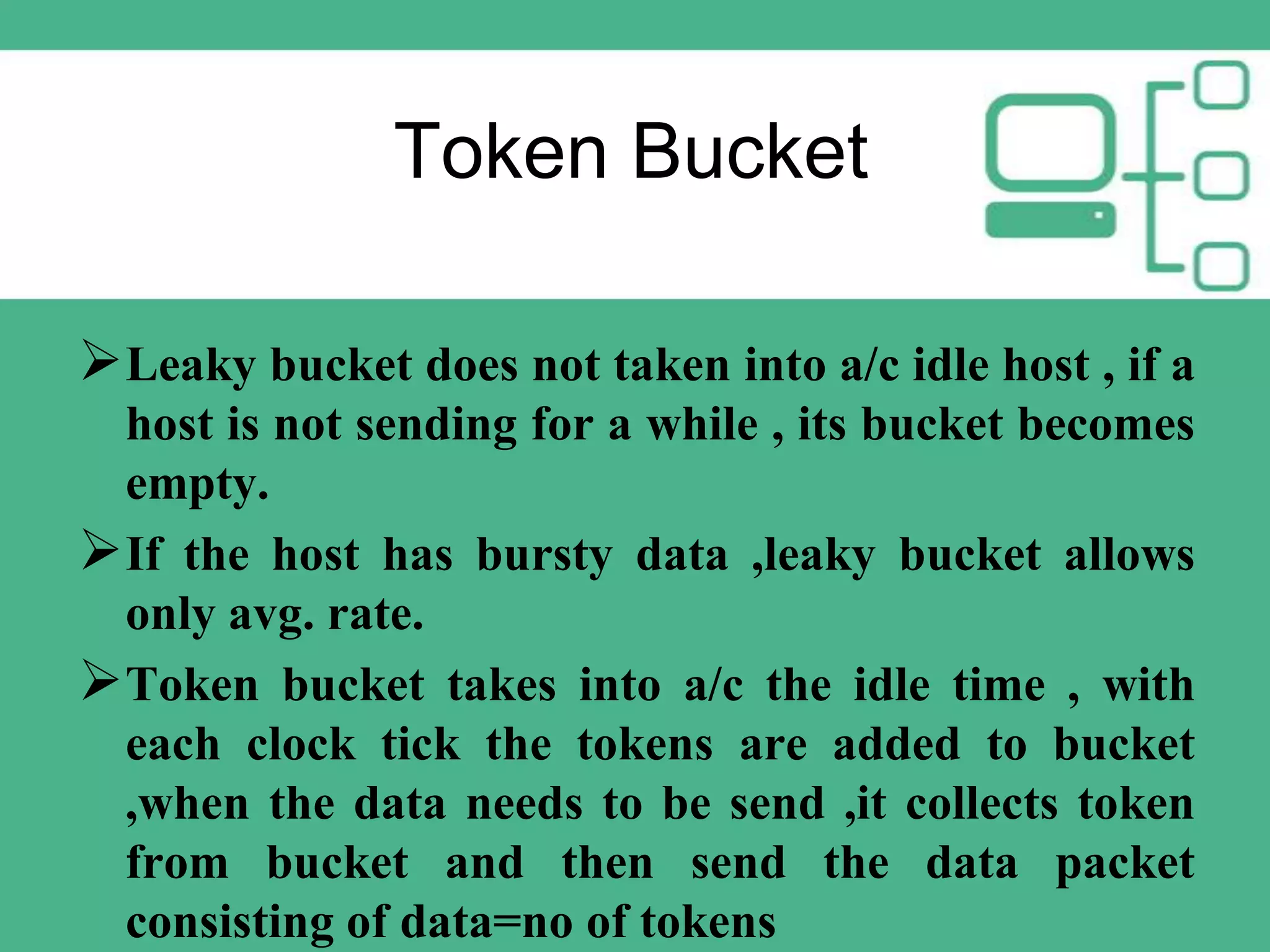Token Bucket
 Leaky bucket does not taken into a/c idle host , if a
host is not sending for a while , its bucket becomes
empty.
 If the host has bursty data ,leaky bucket allows
only avg. rate.
Token bucket takes into a/c the idle time , with
each clock tick the tokens are added to bucket
,when the data needs to be send ,it collects token
from bucket and then send the data packet
consisting of data=no of tokens

 