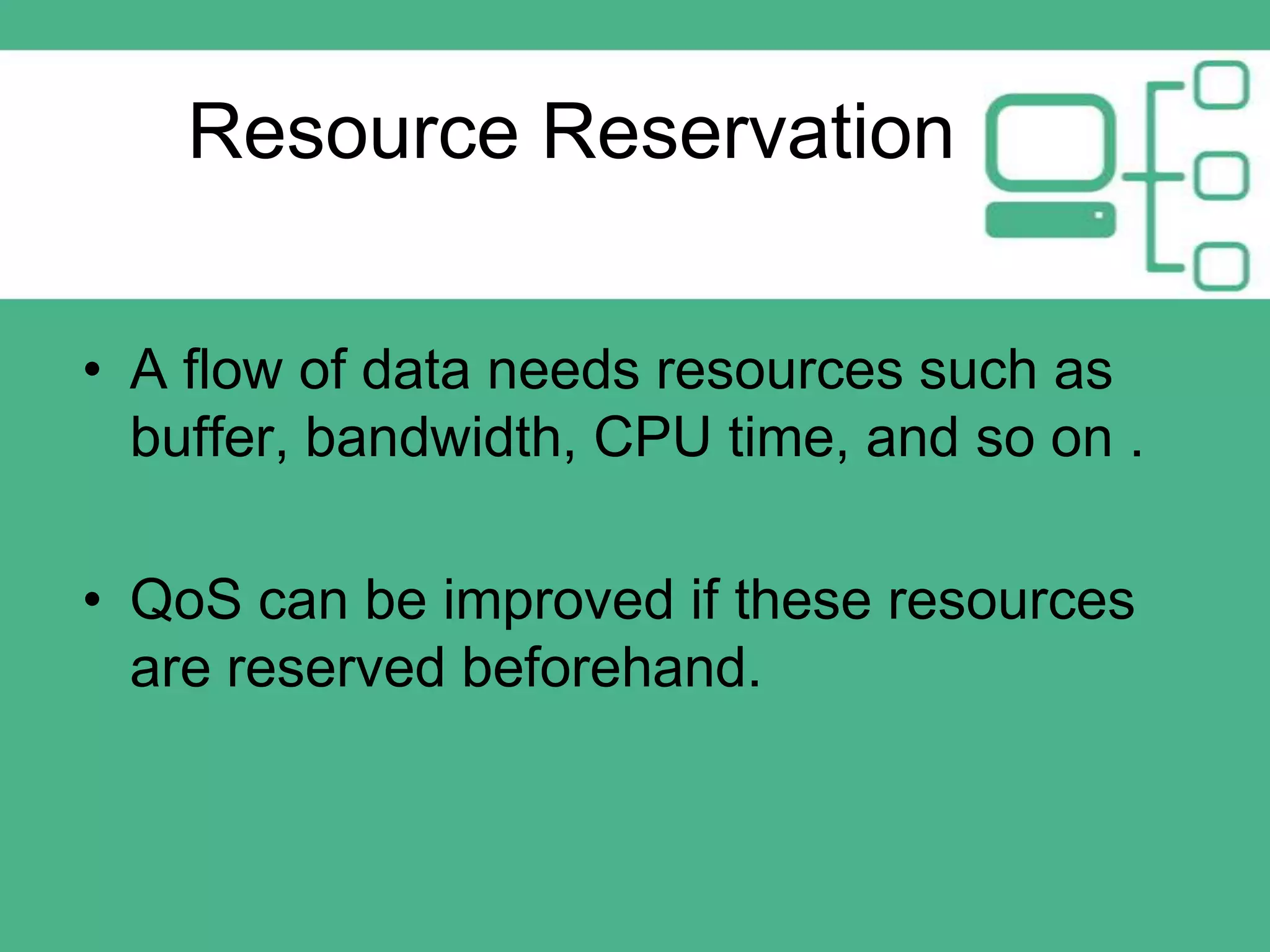 Resource Reservation
• A flow of data needs resources such as
buffer, bandwidth, CPU time, and so on .
• QoS can be improved if these resources
are reserved beforehand.

 