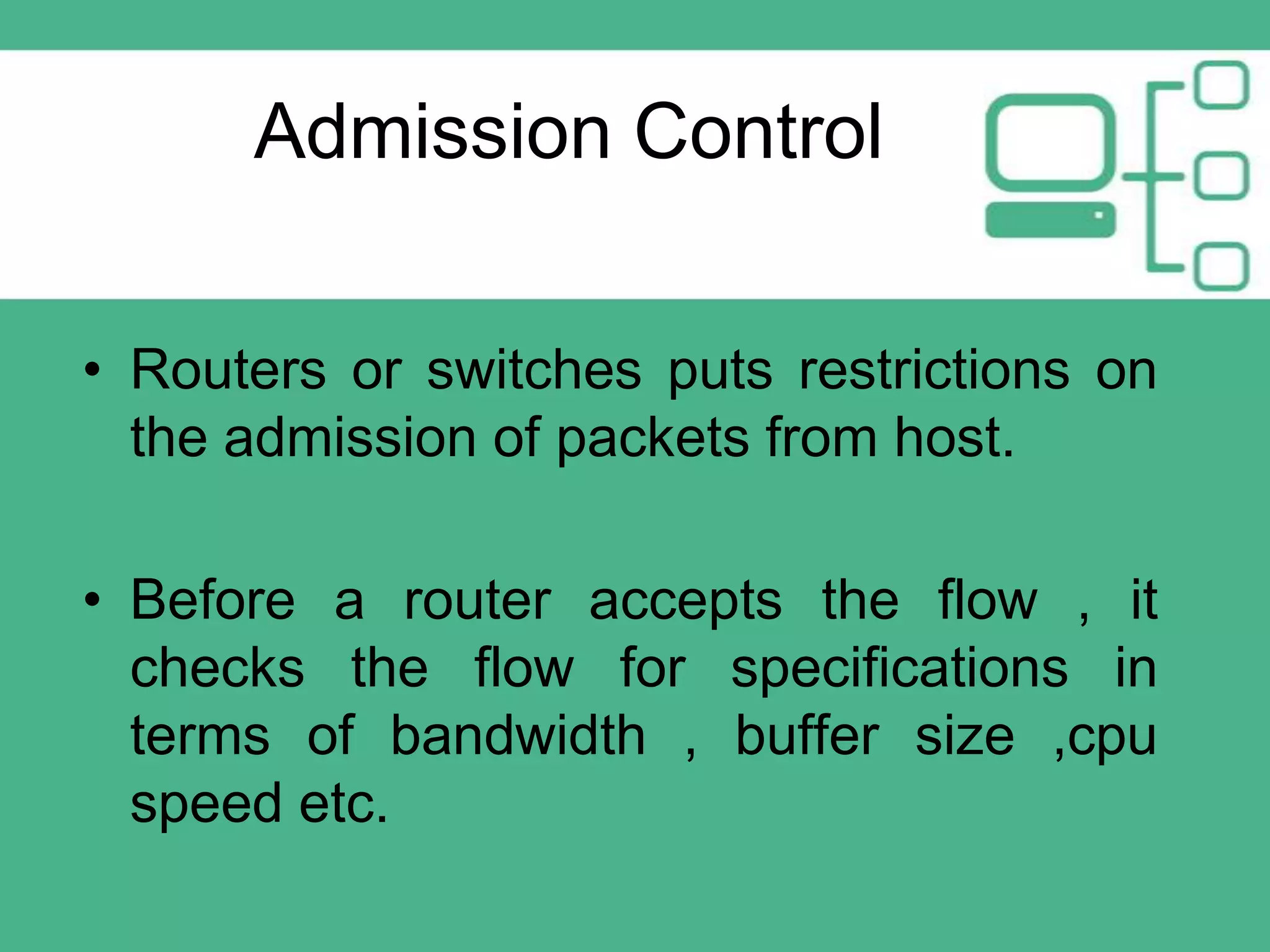 Admission Control
• Routers or switches puts restrictions on
the admission of packets from host.
• Before a router accepts the flow , it
checks the flow for specifications in
terms of bandwidth , buffer size ,cpu
speed etc.

 