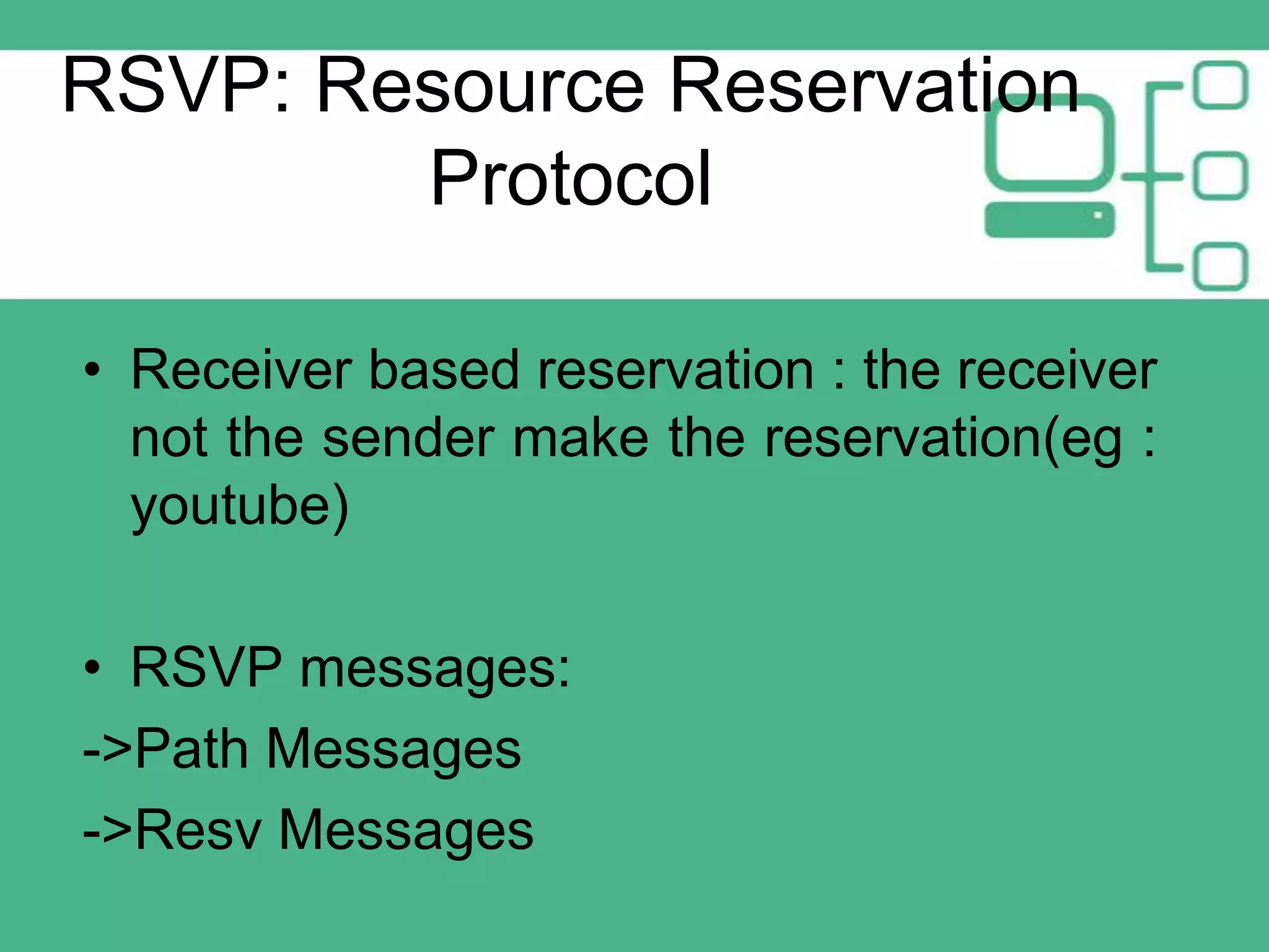 RSVP: Resource Reservation
Protocol
• Receiver based reservation : the receiver
not the sender make the reservation(eg :
youtube)
• RSVP messages:
->Path Messages
->Resv Messages

 