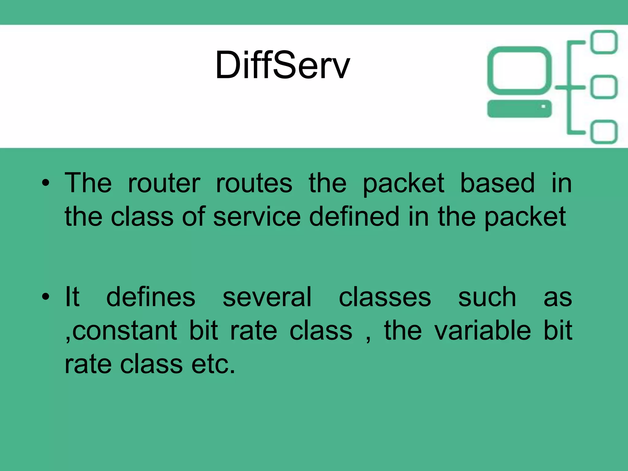 DiffServ
• The router routes the packet based in
the class of service defined in the packet
• It defines several classes such as
,constant bit rate class , the variable bit
rate class etc.

 