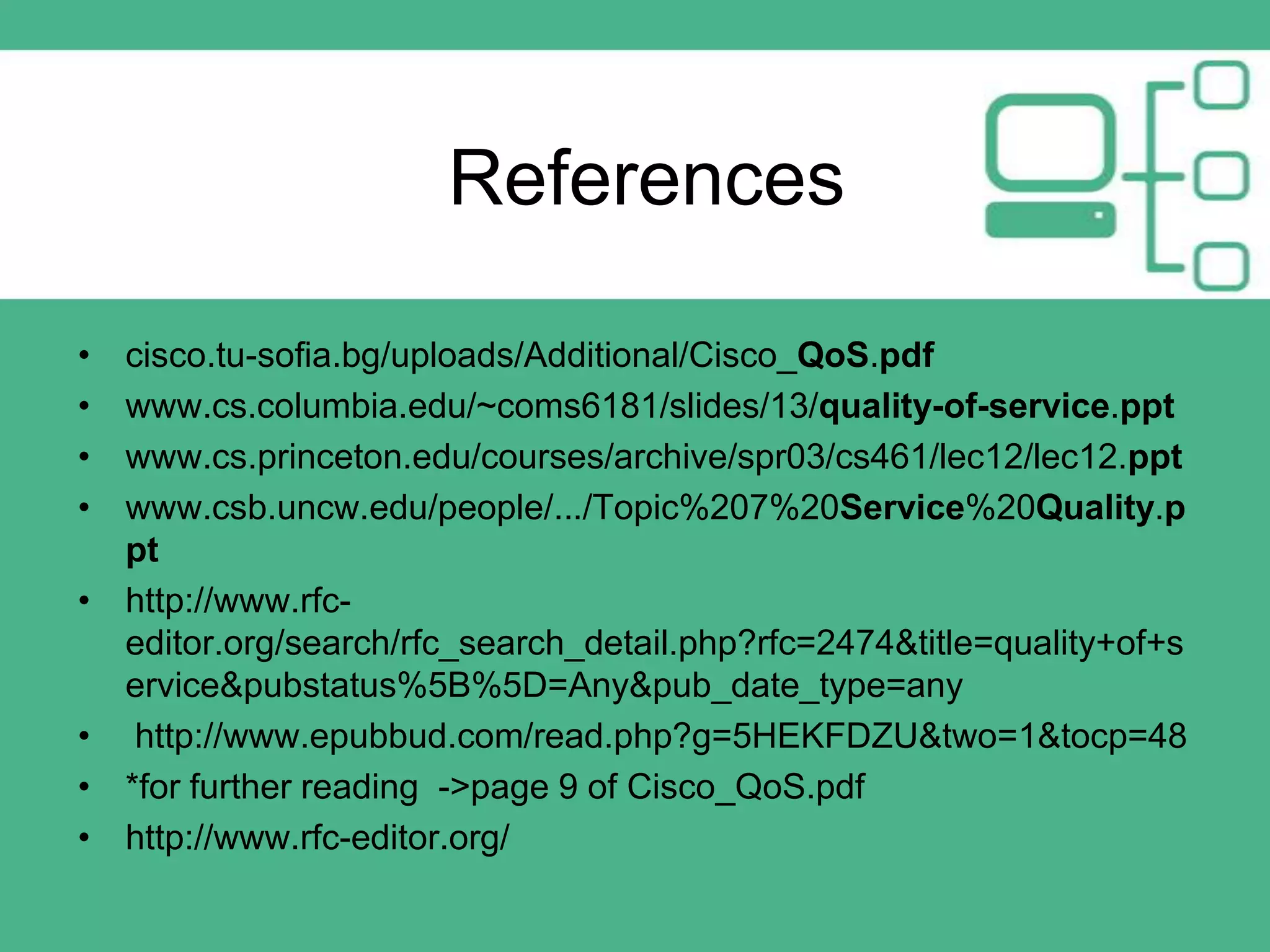 References
•
•
•
•
•

•
•
•

cisco.tu-sofia.bg/uploads/Additional/Cisco_QoS.pdf
www.cs.columbia.edu/~coms6181/slides/13/quality-of-service.ppt
www.cs.princeton.edu/courses/archive/spr03/cs461/lec12/lec12.ppt
www.csb.uncw.edu/people/.../Topic%207%20Service%20Quality.p
pt
http://www.rfceditor.org/search/rfc_search_detail.php?rfc=2474&title=quality+of+s
ervice&pubstatus%5B%5D=Any&pub_date_type=any
http://www.epubbud.com/read.php?g=5HEKFDZU&two=1&tocp=48
*for further reading ->page 9 of Cisco_QoS.pdf
http://www.rfc-editor.org/

 