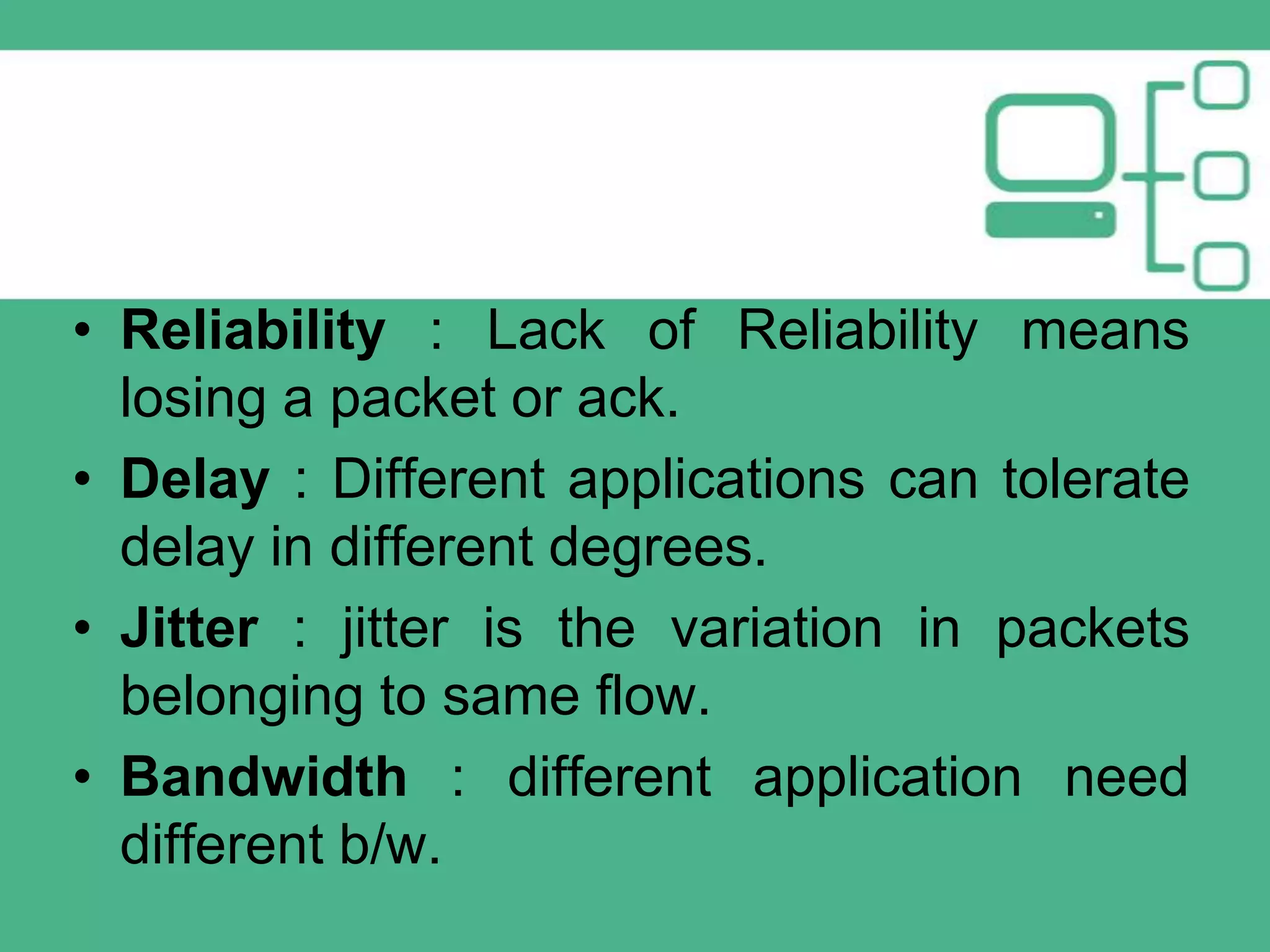 • Reliability : Lack of Reliability means
losing a packet or ack.
• Delay : Different applications can tolerate
delay in different degrees.
• Jitter : jitter is the variation in packets
belonging to same flow.
• Bandwidth : different application need
different b/w.

 