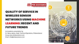 QUALITY OF SERVICE IN
WIRELESS SENSOR
NETWORKS USING MACHINE
LEARNING: RECENT AND
FUTURE TRENDS
An Academic presentation by
Dr. Nancy Agnes, Head, Technical Operations, Phdassistance
Group www.phdassistance.com
Email: info@phdassistance.com
 