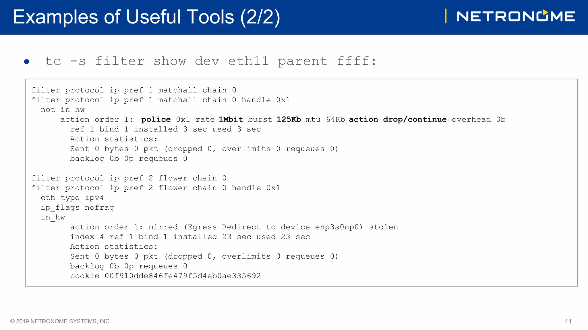 11© 2019 NETRONOME SYSTEMS, INC.
Examples of Useful Tools (2/2)
● tc -s filter show dev eth11 parent ffff:
filter protocol ip pref 1 matchall chain 0
filter protocol ip pref 1 matchall chain 0 handle 0x1
not_in_hw
action order 1: police 0x1 rate 1Mbit burst 125Kb mtu 64Kb action drop/continue overhead 0b
ref 1 bind 1 installed 3 sec used 3 sec
Action statistics:
Sent 0 bytes 0 pkt (dropped 0, overlimits 0 requeues 0)
backlog 0b 0p requeues 0
filter protocol ip pref 2 flower chain 0
filter protocol ip pref 2 flower chain 0 handle 0x1
eth_type ipv4
ip_flags nofrag
in_hw
action order 1: mirred (Egress Redirect to device enp3s0np0) stolen
index 4 ref 1 bind 1 installed 23 sec used 23 sec
Action statistics:
Sent 0 bytes 0 pkt (dropped 0, overlimits 0 requeues 0)
backlog 0b 0p requeues 0
cookie 00f910dde846fe479f5d4eb0ae335692
 