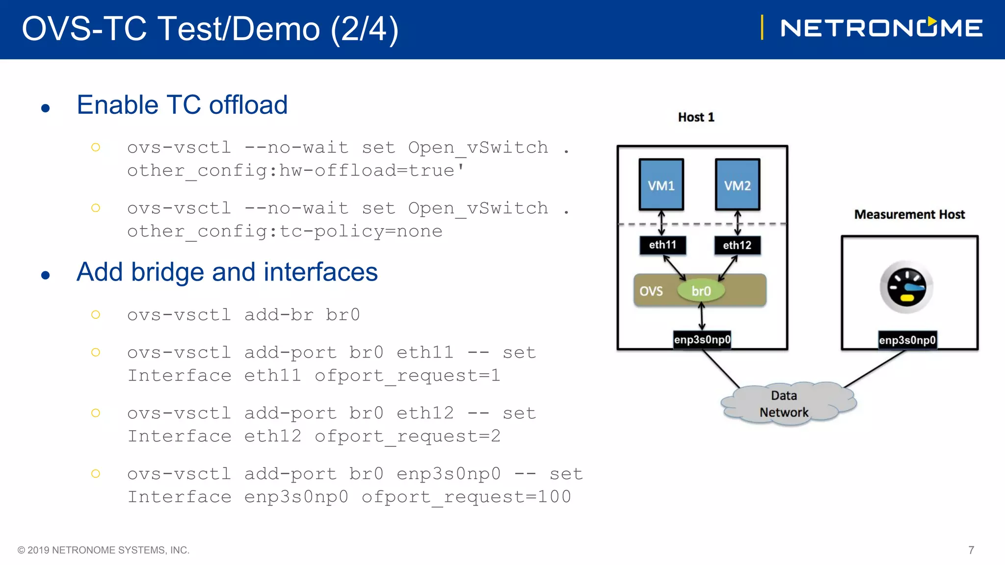 7© 2019 NETRONOME SYSTEMS, INC.
OVS-TC Test/Demo (2/4)
● Enable TC offload
○ ovs-vsctl --no-wait set Open_vSwitch .
other_config:hw-offload=true'
○ ovs-vsctl --no-wait set Open_vSwitch .
other_config:tc-policy=none
● Add bridge and interfaces
○ ovs-vsctl add-br br0
○ ovs-vsctl add-port br0 eth11 -- set
Interface eth11 ofport_request=1
○ ovs-vsctl add-port br0 eth12 -- set
Interface eth12 ofport_request=2
○ ovs-vsctl add-port br0 enp3s0np0 -- set
Interface enp3s0np0 ofport_request=100
 