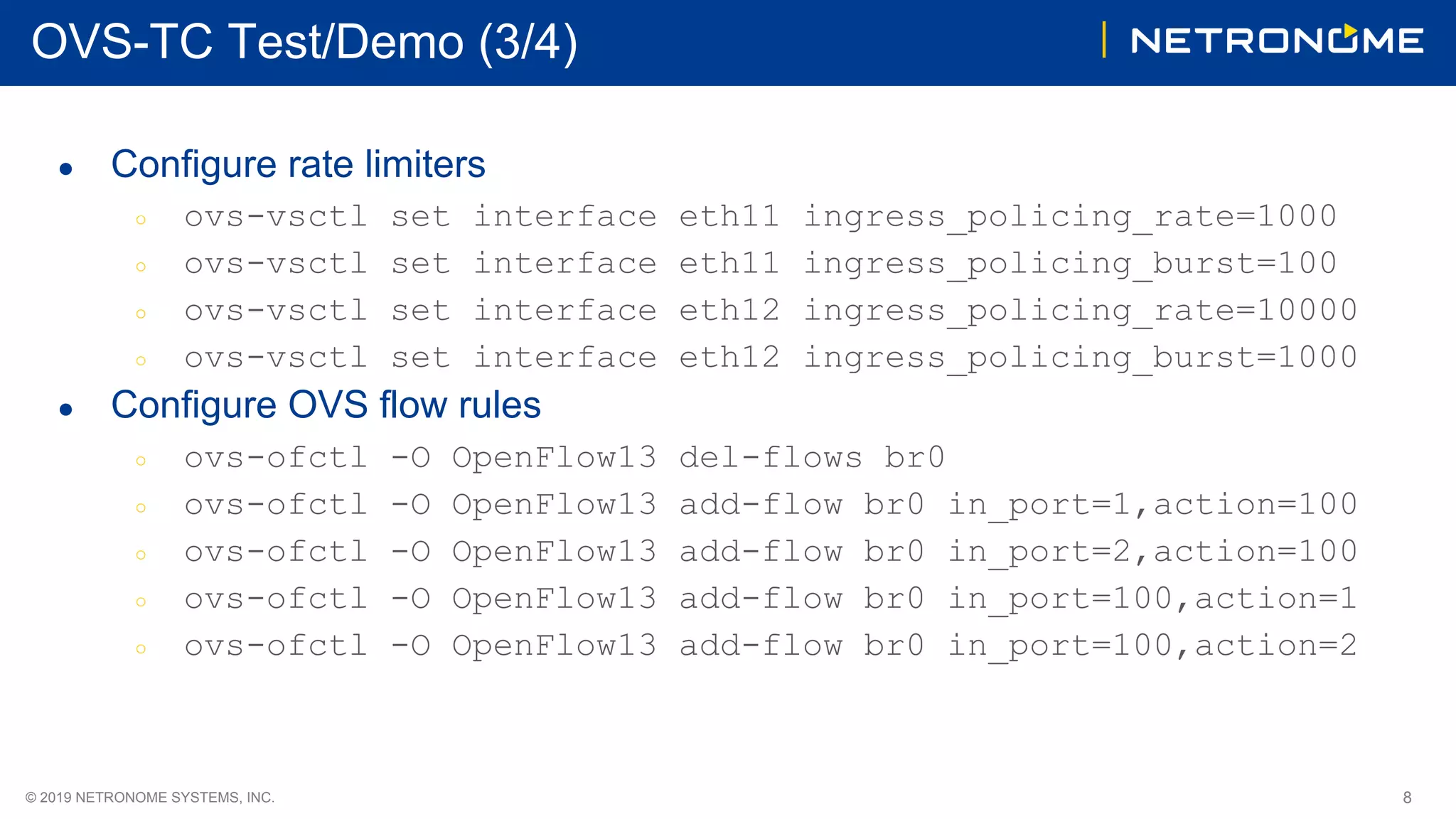 8© 2019 NETRONOME SYSTEMS, INC.
OVS-TC Test/Demo (3/4)
● Configure rate limiters
○ ovs-vsctl set interface eth11 ingress_policing_rate=1000
○ ovs-vsctl set interface eth11 ingress_policing_burst=100
○ ovs-vsctl set interface eth12 ingress_policing_rate=10000
○ ovs-vsctl set interface eth12 ingress_policing_burst=1000
● Configure OVS flow rules
○ ovs-ofctl -O OpenFlow13 del-flows br0
○ ovs-ofctl -O OpenFlow13 add-flow br0 in_port=1,action=100
○ ovs-ofctl -O OpenFlow13 add-flow br0 in_port=2,action=100
○ ovs-ofctl -O OpenFlow13 add-flow br0 in_port=100,action=1
○ ovs-ofctl -O OpenFlow13 add-flow br0 in_port=100,action=2
 
