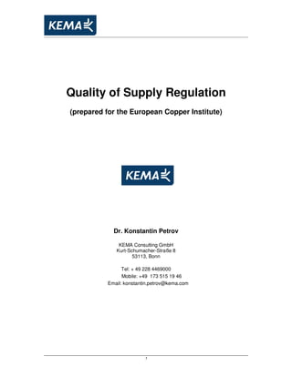 1
Quality of Supply Regulation
(prepared for the European Copper Institute)
Dr. Konstantin Petrov
KEMA Consulting GmbH
Kurt-Schumacher-Straße 8
53113, Bonn
Tel: + 49 228 4469000
Mobile: +49 173 515 19 46
Email: konstantin.petrov@kema.com
 