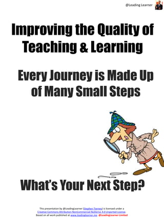@Leading Learner 
Improving the Quality of 
Teaching & Learning 
Every Journey is Made Up 
of Many Small Steps 
What’s Your Next Step? 
This presentation by @LeadingLearner (Stephen Tierney) is licensed under a 
Creative Commons Attribution-NonCommercial-NoDerivs 4.0 Unported License. 
Based on all work published at www.leadinglearner.me @LeadingLearner Limited 
 