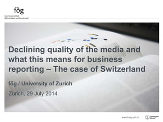 www.foeg.uzh.ch
Zurich, 29 July 2014
Declining quality of the media and
what this means for business
reporting – The case of Switzerland
fög / University of Zurich
 