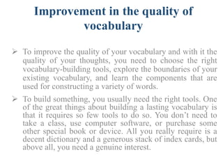 Improvement in the quality of
vocabulary
 To improve the quality of your vocabulary and with it the
quality of your thoughts, you need to choose the right
vocabulary-building tools, explore the boundaries of your
existing vocabulary, and learn the components that are
used for constructing a variety of words.
 To build something, you usually need the right tools. One
of the great things about building a lasting vocabulary is
that it requires so few tools to do so. You don’t need to
take a class, use computer software, or purchase some
other special book or device. All you really require is a
decent dictionary and a generous stack of index cards, but
above all, you need a genuine interest.
 