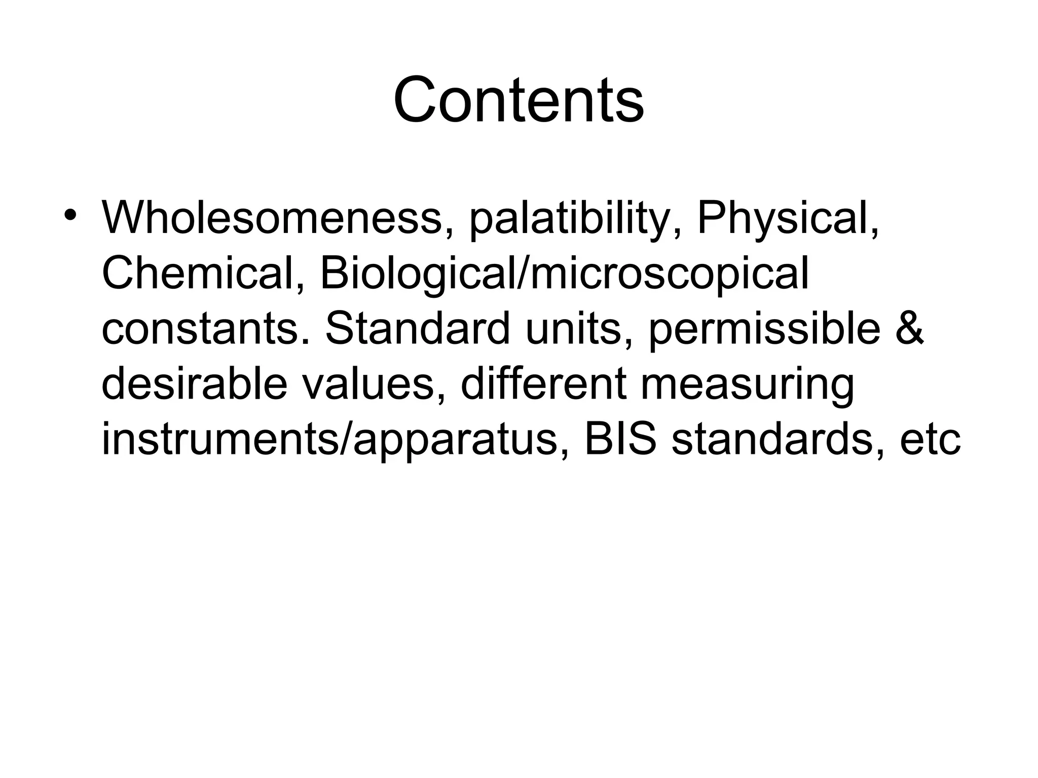 Contents
• Wholesomeness, palatibility, Physical,
Chemical, Biological/microscopical
constants. Standard units, permissible &
desirable values, different measuring
instruments/apparatus, BIS standards, etc
 