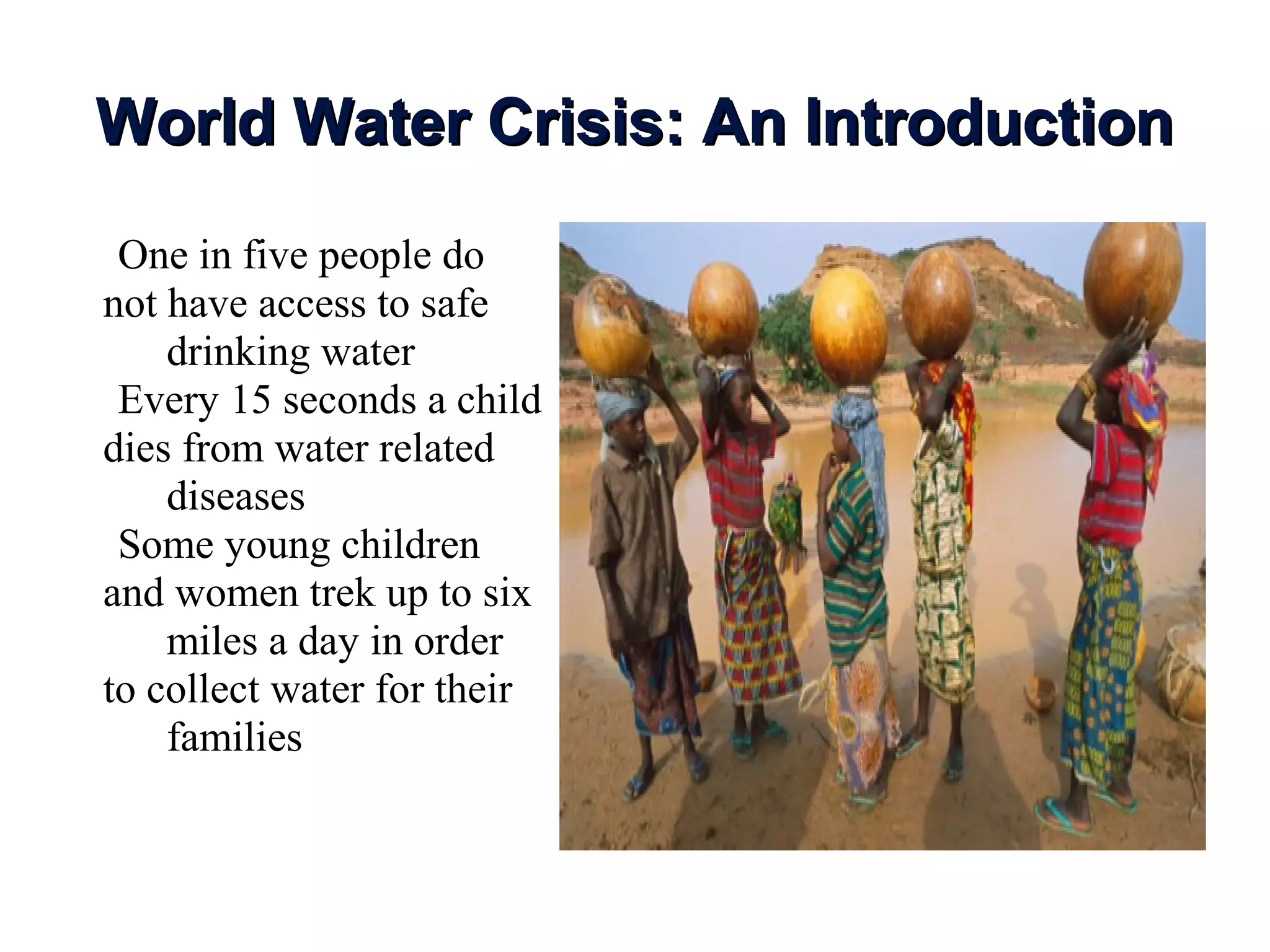 World Water Crisis: An IntroductionWorld Water Crisis: An Introduction
•One in five people do
not have access to safe
drinking water
•Every 15 seconds a child
dies from water related
diseases
•Some young children
and women trek up to six
miles a day in order
to collect water for their
families
 
