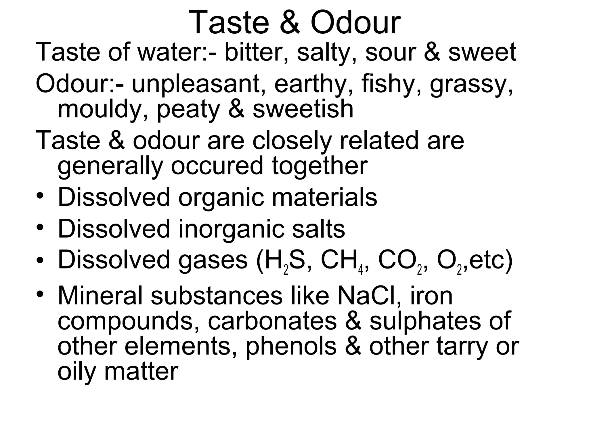 Taste & Odour
Taste of water:- bitter, salty, sour & sweet
Odour:- unpleasant, earthy, fishy, grassy,
mouldy, peaty & sweetish
Taste & odour are closely related are
generally occured together
• Dissolved organic materials
• Dissolved inorganic salts
• Dissolved gases (H2S, CH4, CO2, O2,etc)
• Mineral substances like NaCl, iron
compounds, carbonates & sulphates of
other elements, phenols & other tarry or
oily matter
 