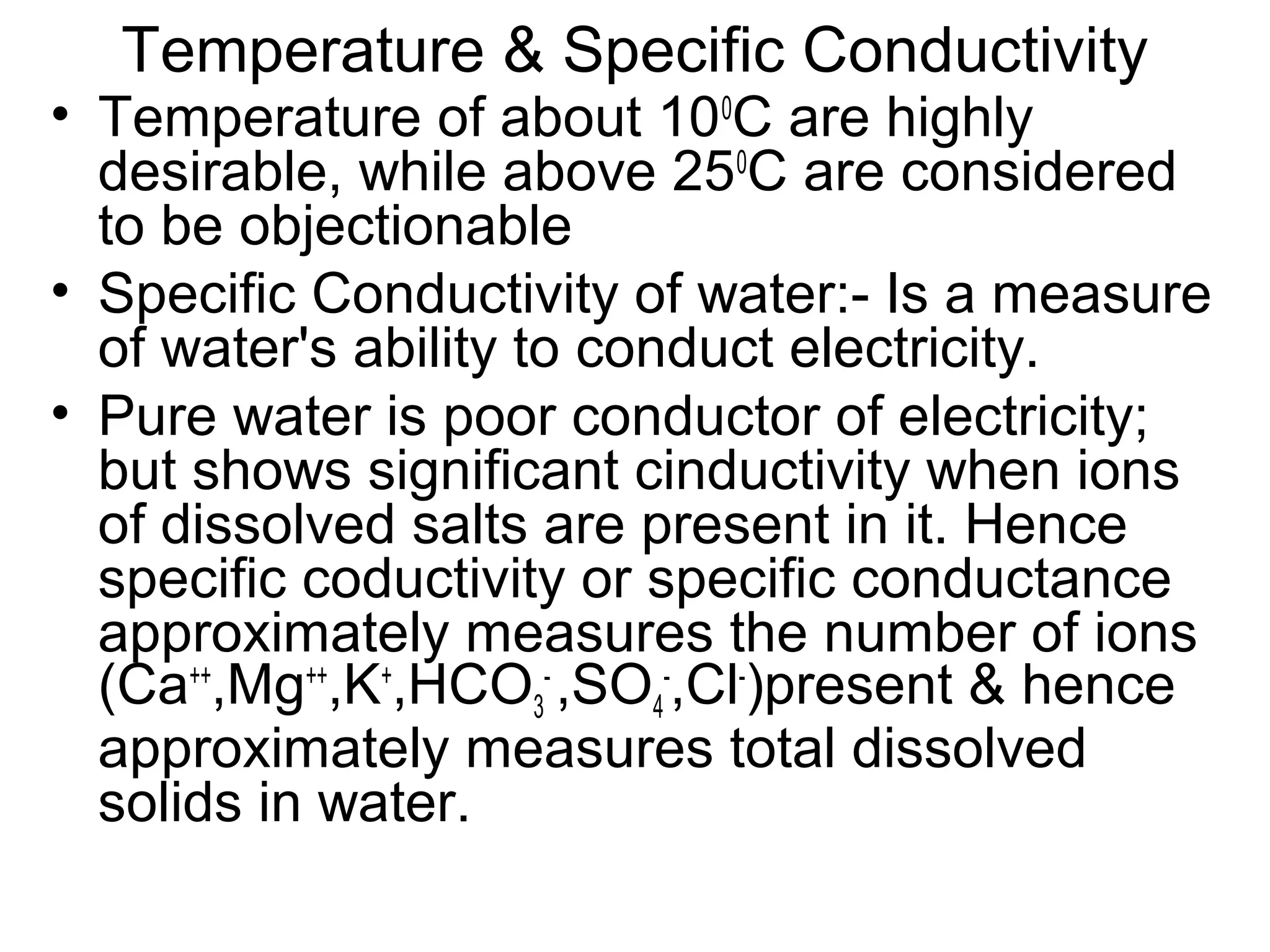 Temperature & Specific Conductivity
• Temperature of about 100
C are highly
desirable, while above 250
C are considered
to be objectionable
• Specific Conductivity of water:- Is a measure
of water's ability to conduct electricity.
• Pure water is poor conductor of electricity;
but shows significant cinductivity when ions
of dissolved salts are present in it. Hence
specific coductivity or specific conductance
approximately measures the number of ions
(Ca++
,Mg++
,K+
,HCO3
-
,SO4
-
,Cl-
)present & hence
approximately measures total dissolved
solids in water.
 