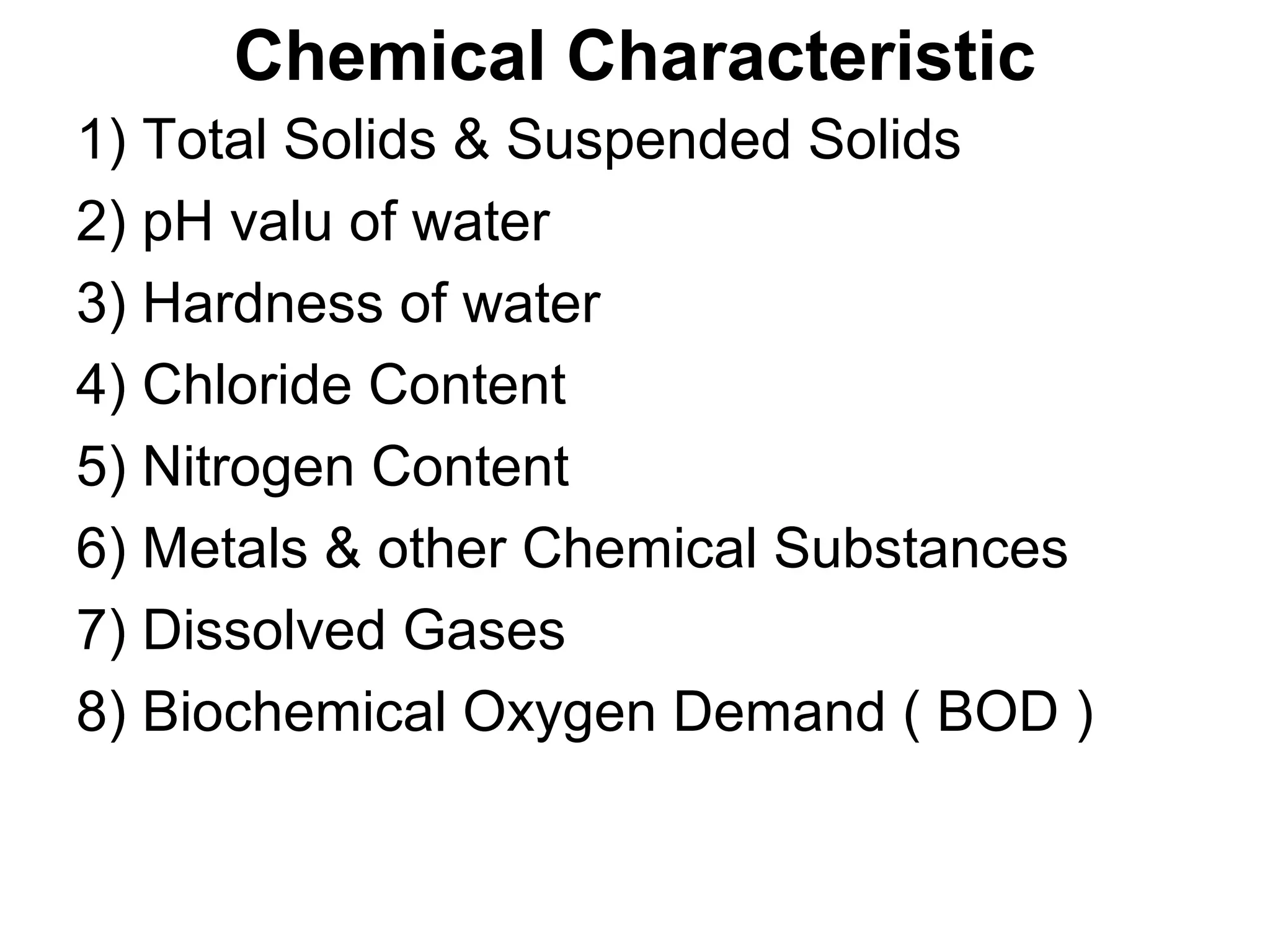 Chemical Characteristic
1) Total Solids & Suspended Solids
2) pH valu of water
3) Hardness of water
4) Chloride Content
5) Nitrogen Content
6) Metals & other Chemical Substances
7) Dissolved Gases
8) Biochemical Oxygen Demand ( BOD )
 