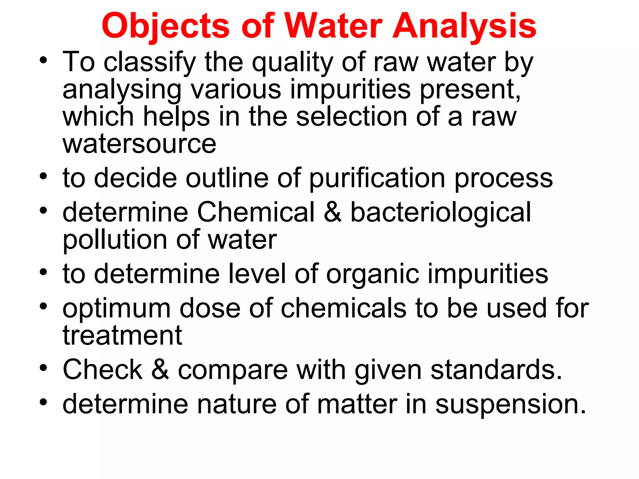 Objects of Water Analysis
• To classify the quality of raw water by
analysing various impurities present,
which helps in the selection of a raw
watersource
• to decide outline of purification process
• determine Chemical & bacteriological
pollution of water
• to determine level of organic impurities
• optimum dose of chemicals to be used for
treatment
• Check & compare with given standards.
• determine nature of matter in suspension.
 