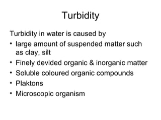 Turbidity
Turbidity in water is caused by
• large amount of suspended matter such
as clay, silt
• Finely devided organic & inorganic matter
• Soluble coloured organic compounds
• Plaktons
• Microscopic organism
 