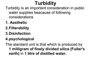 Turbidity
Turbidity is an important consideration in public
water supplies beacause of following
considerations
1. Aesthetic
2.Filterability
3.Disinfection
4.psychological
The standard unit is that which is produced by
1 milligram of finely divided silica (Fuller's
earth) in 1 litre of distilled water.
 