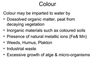 Colour
Colour may be imparted to water by
• Dossolved organic matter, peat from
decaying vegetation
• Inorganic materials such as coloured soils
• Presence of natural metallic ions (Fe& Mn)
• Weeds, Humus, Plakton
• Industrial waste
• Excessive growth of alge & micro-organisms
 