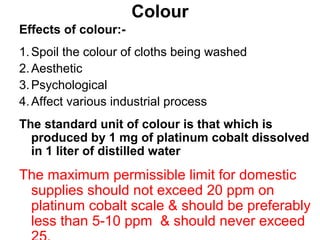 Colour
Effects of colour:-
1.Spoil the colour of cloths being washed
2.Aesthetic
3.Psychological
4.Affect various industrial process
The standard unit of colour is that which is
produced by 1 mg of platinum cobalt dissolved
in 1 liter of distilled water
The maximum permissible limit for domestic
supplies should not exceed 20 ppm on
platinum cobalt scale & should be preferably
less than 5-10 ppm & should never exceed
 