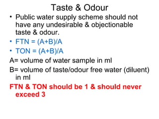Taste & Odour
• Public water supply scheme should not
have any undesirable & objectionable
taste & odour.
• FTN = (A+B)/A
• TON = (A+B)/A
A= volume of water sample in ml
B= volume of taste/odour free water (diluent)
in ml
FTN & TON should be 1 & should never
exceed 3
 
