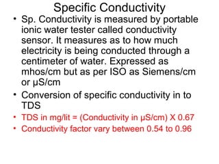 Specific Conductivity
• Sp. Conductivity is measured by portable
ionic water tester called conductivity
sensor. It measures as to how much
electricity is being conducted through a
centimeter of water. Expressed as
mhos/cm but as per ISO as Siemens/cm
or µS/cm
• Conversion of specific conductivity in to
TDS
• TDS in mg/lit = (Conductivity in µS/cm) X 0.67
• Conductivity factor vary between 0.54 to 0.96
 