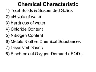 Chemical Characteristic
1) Total Solids & Suspended Solids
2) pH valu of water
3) Hardness of water
4) Chloride Content
5) Nitrogen Content
6) Metals & other Chemical Substances
7) Dissolved Gases
8) Biochemical Oxygen Demand ( BOD )
 