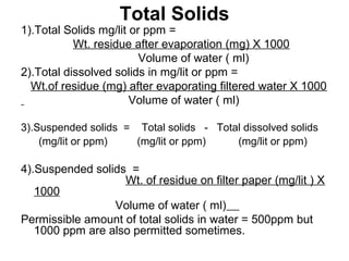 Total Solids
1).Total Solids mg/lit or ppm =
Wt. residue after evaporation (mg) X 1000
Volume of water ( ml)
2).Total dissolved solids in mg/lit or ppm =
Wt.of residue (mg) after evaporating filtered water X 1000
Volume of water ( ml)
3).Suspended solids = Total solids - Total dissolved solids
(mg/lit or ppm) (mg/lit or ppm) (mg/lit or ppm)
4).Suspended solids =
Wt. of residue on filter paper (mg/lit ) X
1000
Volume of water ( ml)
Permissible amount of total solids in water = 500ppm but
1000 ppm are also permitted sometimes.
 