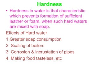 Hardness
• Hardness in water is that characteristic
which prevents formation of sufficient
leather or foam, when such hard waters
are mixed with soap.
Effects of Hard water
1.Greater soap consumption
2. Scaling of boilers
3. Corrosion & incrustation of pipes
4. Making food tasteless, etc
 