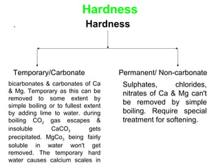 Hardness
. Hardness
Temporary/Carbonate Permanent/ Non-carbonate
bicarbonates & carbonates of Ca
& Mg. Temporary as this can be
removed to some extent by
simple boiling or to fullest extent
by adding lime to water. during
boiling CO2 gas escapes &
insoluble CaCO3 gets
precipitated. MgCo3 being fairly
soluble in water won't get
removed. The temporary hard
water causes calcium scales in
Sulphates, chlorides,
nitrates of Ca & Mg can't
be removed by simple
boiling. Require special
treatment for softening.
 