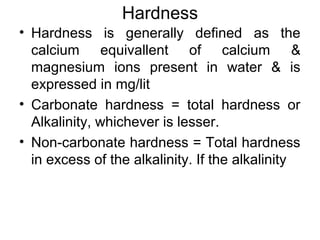 Hardness
• Hardness is generally defined as the
calcium equivallent of calcium &
magnesium ions present in water & is
expressed in mg/lit
• Carbonate hardness = total hardness or
Alkalinity, whichever is lesser.
• Non-carbonate hardness = Total hardness
in excess of the alkalinity. If the alkalinity
 
