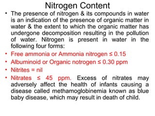 Nitrogen Content
• The presence of nitrogen & its compounds in water
is an indication of the presence of organic matter in
water & the extent to which the organic matter has
undergone decomposition resulting in the pollution
of water. Nitrogen is present in water in the
following four forms:
• Free ammonia or Ammonia nitrogen ≤ 0.15
• Albuminoid or Organic notrogen ≤ 0.30 ppm
• Nitrites = nil
• Nitrates ≤ 45 ppm. Excess of nitrates may
adversely affect the health of infants causing a
disease called methamoglobinemia known as blue
baby disease, which may result in death of child.
 