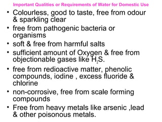 Important Qualities or Requirements of Water for Domestic Use
• Colourless, good to taste, free from odour
& sparkling clear
• free from pathogenic bacteria or
organisms
• soft & free from harmful salts
• sufficient amount of Oxygen & free from
objectionable gases like H2S.
• free from redioactive matter, phenolic
compounds, iodine , excess fluoride &
chlorine
• non-corrosive, free from scale forming
compounds
• Free from heavy metals like arsenic ,lead
& other poisonous metals.
 