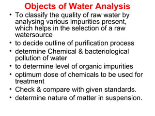 Objects of Water Analysis
• To classify the quality of raw water by
analysing various impurities present,
which helps in the selection of a raw
watersource
• to decide outline of purification process
• determine Chemical & bacteriological
pollution of water
• to determine level of organic impurities
• optimum dose of chemicals to be used for
treatment
• Check & compare with given standards.
• determine nature of matter in suspension.
 