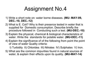 Assignment No.4
1) Write a short note on: water borne diseases. (MU- MAY-09,
DEC.-10, DEC.-12)
2) What is E. Coli? Why is their presence tested in water that is
supplied for Domestic consumption. Describe briefly the
procedure followed in Conducting such a test. (MU-DEC.-10)
3) Explain the physical, chemical & biological characteristics of
water. Write the standards for potable water. (MU-DEC.-11)
4) Explain the significance of of the following from point the point
of view of water Quality criteria:
I) Turbidity II) Chlorides III) Nitrates IV) Sulphates V) Iron.
5) What are the common impurities found in natural sources of
water, & explain their effects upon its quality. (MU-MAY-14)
 