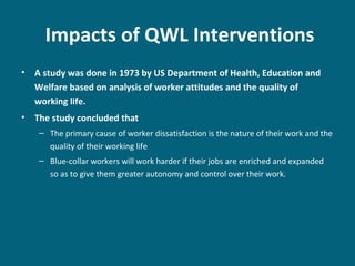 Impacts of QWL Interventions
• A study was done in 1973 by US Department of Health, Education and
Welfare based on analysis of worker attitudes and the quality of
working life.
• The study concluded that
– The primary cause of worker dissatisfaction is the nature of their work and the
quality of their working life
– Blue-collar workers will work harder if their jobs are enriched and expanded
so as to give them greater autonomy and control over their work.
 