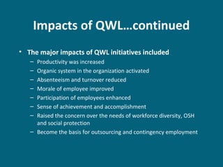 Impacts of QWL…continued
• The major impacts of QWL initiatives included
– Productivity was increased
– Organic system in the organization activated
– Absenteeism and turnover reduced
– Morale of employee improved
– Participation of employees enhanced
– Sense of achievement and accomplishment
– Raised the concern over the needs of workforce diversity, OSH
and social protection
– Become the basis for outsourcing and contingency employment
 