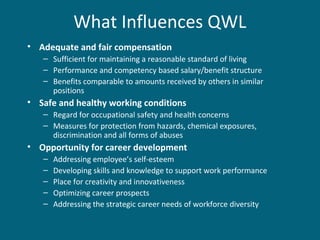 What Influences QWL
• Adequate and fair compensation
– Sufficient for maintaining a reasonable standard of living
– Performance and competency based salary/benefit structure
– Benefits comparable to amounts received by others in similar
positions
• Safe and healthy working conditions
– Regard for occupational safety and health concerns
– Measures for protection from hazards, chemical exposures,
discrimination and all forms of abuses
• Opportunity for career development
– Addressing employee’s self-esteem
– Developing skills and knowledge to support work performance
– Place for creativity and innovativeness
– Optimizing career prospects
– Addressing the strategic career needs of workforce diversity
 